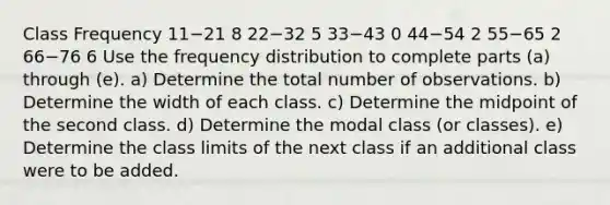 Class Frequency 11−21 8 22−32 5 33−43 0 44−54 2 55−65 2 66−76 6 Use the frequency distribution to complete parts​ (a) through​ (e). ​a) Determine the total number of observations. ​b) Determine the width of each class. ​c) Determine the midpoint of the second class. ​d) Determine the modal class​ (or classes). ​e) Determine the class limits of the next class if an additional class were to be added.