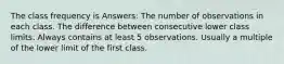 The class frequency is Answers: The number of observations in each class. The difference between consecutive lower class limits. Always contains at least 5 observations. Usually a multiple of the lower limit of the first class.