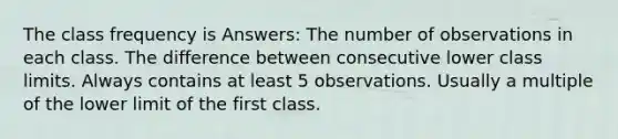 The class frequency is Answers: The number of observations in each class. The difference between consecutive lower class limits. Always contains at least 5 observations. Usually a multiple of the lower limit of the first class.