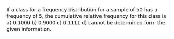 If a class for a <a href='https://www.questionai.com/knowledge/kBageYpRHz-frequency-distribution' class='anchor-knowledge'>frequency distribution</a> for a sample of 50 has a frequency of 5, the cumulative relative frequency for this class is a) 0.1000 b) 0.9000 c) 0.1111 d) cannot be determined form the given information.