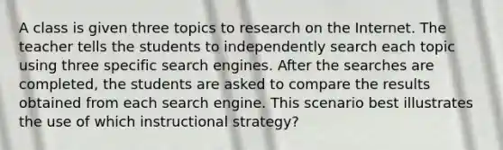 A class is given three topics to research on the Internet. The teacher tells the students to independently search each topic using three specific search engines. After the searches are completed, the students are asked to compare the results obtained from each search engine. This scenario best illustrates the use of which instructional strategy?