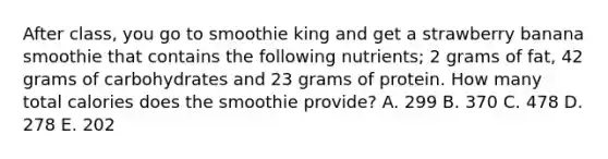 After class, you go to smoothie king and get a strawberry banana smoothie that contains the following nutrients; 2 grams of fat, 42 grams of carbohydrates and 23 grams of protein. How many total calories does the smoothie provide? A. 299 B. 370 C. 478 D. 278 E. 202