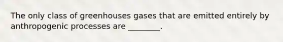 The only class of greenhouses gases that are emitted entirely by anthropogenic processes are ________.