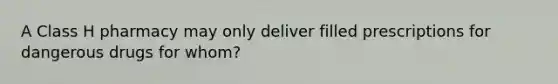 A Class H pharmacy may only deliver filled prescriptions for dangerous drugs for whom?