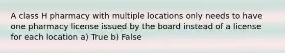 A class H pharmacy with multiple locations only needs to have one pharmacy license issued by the board instead of a license for each location a) True b) False