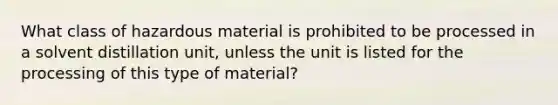 What class of hazardous material is prohibited to be processed in a solvent distillation unit, unless the unit is listed for the processing of this type of material?