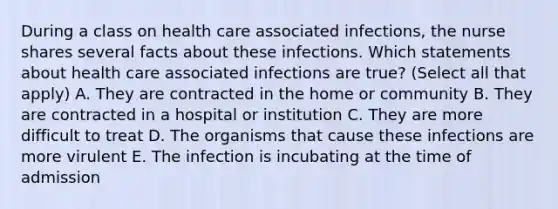 During a class on health care associated infections, the nurse shares several facts about these infections. Which statements about health care associated infections are true? (Select all that apply) A. They are contracted in the home or community B. They are contracted in a hospital or institution C. They are more difficult to treat D. The organisms that cause these infections are more virulent E. The infection is incubating at the time of admission