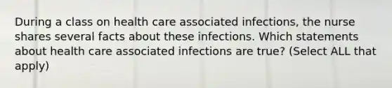 During a class on health care associated infections, the nurse shares several facts about these infections. Which statements about health care associated infections are true? (Select ALL that apply)