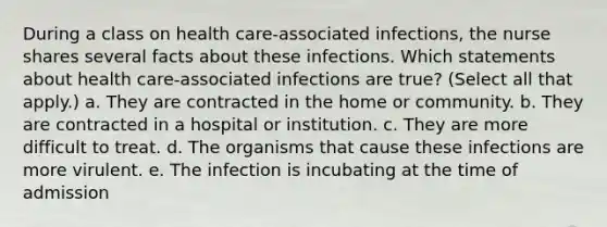 During a class on health care-associated infections, the nurse shares several facts about these infections. Which statements about health care-associated infections are true? (Select all that apply.) a. They are contracted in the home or community. b. They are contracted in a hospital or institution. c. They are more difficult to treat. d. The organisms that cause these infections are more virulent. e. The infection is incubating at the time of admission