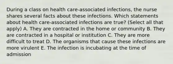 During a class on health care-associated infections, the nurse shares several facts about these infections. Which statements about health care-associated infections are true? (Select all that apply) A. They are contracted in the home or community B. They are contracted in a hospital or institution C. They are more difficult to treat D. The organisms that cause these infections are more virulent E. The infection is incubating at the time of admission