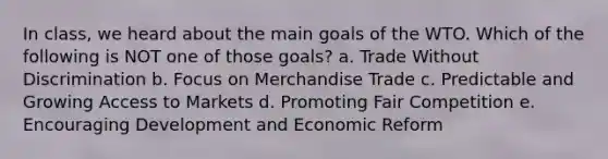 In class, we heard about the main goals of the WTO. Which of the following is NOT one of those goals? a. Trade Without Discrimination b. Focus on Merchandise Trade c. Predictable and Growing Access to Markets d. Promoting Fair Competition e. Encouraging Development and Economic Reform