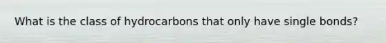 What is the class of hydrocarbons that only have single bonds?