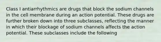 Class I antiarrhythmics are drugs that block the sodium channels in the cell membrane during an action potential. These drugs are further broken down into three subclasses, reflecting the manner in which their blockage of sodium channels affects the action potential. These subclasses include the following