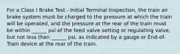 For a Class I Brake Test - Initial Terminal Inspection, the train air brake system must be charged to the pressure at which the train will be operated, and the pressure at the rear of the train must be within ______ psi of the feed valve setting or regulating valve, but not less than ______ psi, as indicated by a gauge or End-of-Train device at the rear of the train.