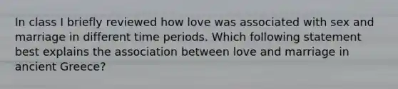 In class I briefly reviewed how love was associated with sex and marriage in different time periods. Which following statement best explains the association between love and marriage in ancient Greece?