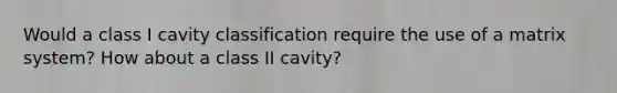 Would a class I cavity classification require the use of a matrix system? How about a class II cavity?