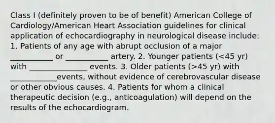 Class I (definitely proven to be of benefit) American College of Cardiology/American Heart Association guidelines for clinical application of echocardiography in neurological disease include: 1. Patients of any age with abrupt occlusion of a major ___________ or ___________ artery. 2. Younger patients ( 45 yr) with ____________events, without evidence of cerebrovascular disease or other obvious causes. 4. Patients for whom a clinical therapeutic decision (e.g., anticoagulation) will depend on the results of the echocardiogram.