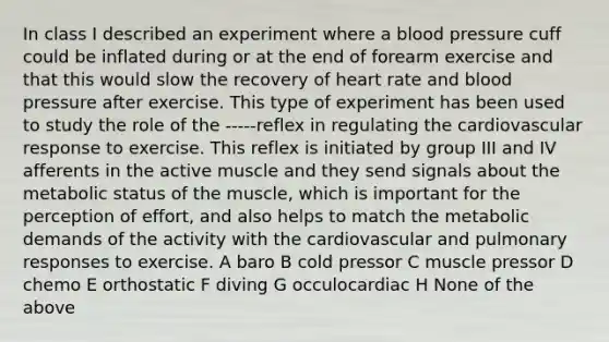 In class I described an experiment where a blood pressure cuff could be inflated during or at the end of forearm exercise and that this would slow the recovery of heart rate and blood pressure after exercise. This type of experiment has been used to study the role of the -----reflex in regulating the cardiovascular response to exercise. This reflex is initiated by group III and IV afferents in the active muscle and they send signals about the metabolic status of the muscle, which is important for the perception of effort, and also helps to match the metabolic demands of the activity with the cardiovascular and pulmonary responses to exercise. A baro B cold pressor C muscle pressor D chemo E orthostatic F diving G occulocardiac H None of the above