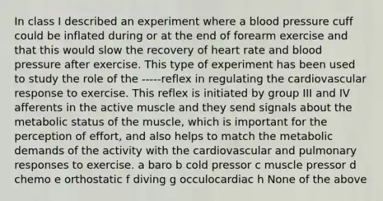 In class I described an experiment where a <a href='https://www.questionai.com/knowledge/kD0HacyPBr-blood-pressure' class='anchor-knowledge'>blood pressure</a> cuff could be inflated during or at the end of forearm exercise and that this would slow the recovery of heart rate and blood pressure after exercise. This type of experiment has been used to study the role of the -----reflex in regulating the cardiovascular response to exercise. This reflex is initiated by group III and IV afferents in the active muscle and they send signals about the metabolic status of the muscle, which is important for the perception of effort, and also helps to match the metabolic demands of the activity with the cardiovascular and pulmonary responses to exercise. a baro b cold pressor c muscle pressor d chemo e orthostatic f diving g occulocardiac h None of the above