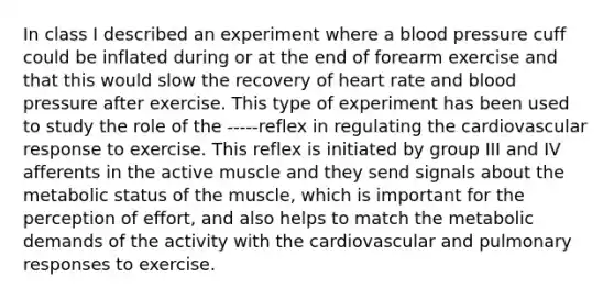 In class I described an experiment where a blood pressure cuff could be inflated during or at the end of forearm exercise and that this would slow the recovery of heart rate and blood pressure after exercise. This type of experiment has been used to study the role of the -----reflex in regulating the cardiovascular response to exercise. This reflex is initiated by group III and IV afferents in the active muscle and they send signals about the metabolic status of the muscle, which is important for the perception of effort, and also helps to match the metabolic demands of the activity with the cardiovascular and pulmonary responses to exercise.