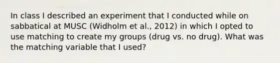 In class I described an experiment that I conducted while on sabbatical at MUSC (Widholm et al., 2012) in which I opted to use matching to create my groups (drug vs. no drug). What was the matching variable that I used?