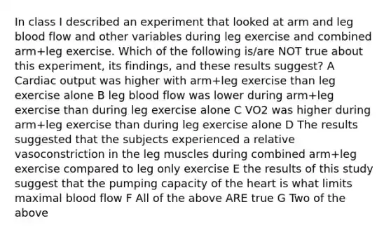 In class I described an experiment that looked at arm and leg blood flow and other variables during leg exercise and combined arm+leg exercise. Which of the following is/are NOT true about this experiment, its findings, and these results suggest? A Cardiac output was higher with arm+leg exercise than leg exercise alone B leg blood flow was lower during arm+leg exercise than during leg exercise alone C VO2 was higher during arm+leg exercise than during leg exercise alone D The results suggested that the subjects experienced a relative vasoconstriction in the leg muscles during combined arm+leg exercise compared to leg only exercise E the results of this study suggest that the pumping capacity of the heart is what limits maximal blood flow F All of the above ARE true G Two of the above