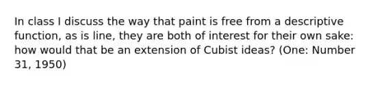 In class I discuss the way that paint is free from a descriptive function, as is line, they are both of interest for their own sake: how would that be an extension of Cubist ideas? (One: Number 31, 1950)