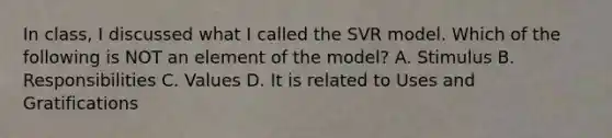 In class, I discussed what I called the SVR model. Which of the following is NOT an element of the model? A. Stimulus B. Responsibilities C. Values D. It is related to Uses and Gratifications