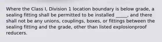 Where the Class I, Division 1 location boundary is below grade, a sealing fitting shall be permitted to be installed _____, and there shall not be any unions, couplings, boxes, or fittings between the sealing fitting and the grade, other than listed explosionproof reducers.