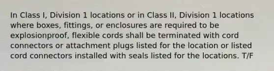 In Class I, Division 1 locations or in Class II, Division 1 locations where boxes, fittings, or enclosures are required to be explosionproof, flexible cords shall be terminated with cord connectors or attachment plugs listed for the location or listed cord connectors installed with seals listed for the locations. T/F