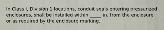 In Class I, Division 1 locations, conduit seals entering pressurized enclosures, shall be installed within _____ in. from the enclosure or as required by the enclosure marking.