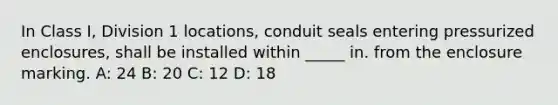 In Class I, Division 1 locations, conduit seals entering pressurized enclosures, shall be installed within _____ in. from the enclosure marking. A: 24 B: 20 C: 12 D: 18