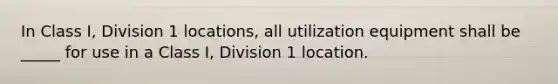 In Class I, Division 1 locations, all utilization equipment shall be _____ for use in a Class I, Division 1 location.