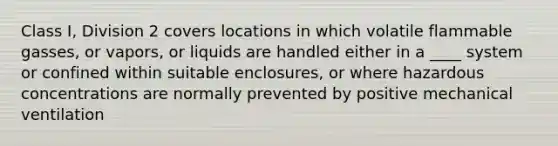 Class I, Division 2 covers locations in which volatile flammable gasses, or vapors, or liquids are handled either in a ____ system or confined within suitable enclosures, or where hazardous concentrations are normally prevented by positive mechanical ventilation