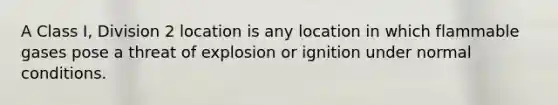 A Class I, Division 2 location is any location in which flammable gases pose a threat of explosion or ignition under normal conditions.