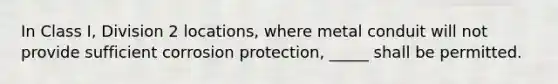 In Class I, Division 2 locations, where metal conduit will not provide sufficient corrosion protection, _____ shall be permitted.