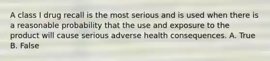 A class I drug recall is the most serious and is used when there is a reasonable probability that the use and exposure to the product will cause serious adverse health consequences. A. True B. False