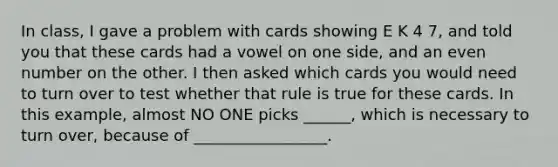 In class, I gave a problem with cards showing E K 4 7, and told you that these cards had a vowel on one side, and an <a href='https://www.questionai.com/knowledge/ki4hctpp5V-even-number' class='anchor-knowledge'>even number</a> on the other. I then asked which cards you would need to turn over to test whether that rule is true for these cards. In this example, almost NO ONE picks ______, which is necessary to turn over, because of _________________.