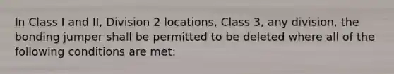 In Class I and II, Division 2 locations, Class 3, any division, the bonding jumper shall be permitted to be deleted where all of the following conditions are met: