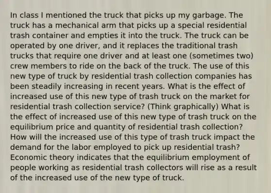 In class I mentioned the truck that picks up my garbage. The truck has a mechanical arm that picks up a special residential trash container and empties it into the truck. The truck can be operated by one driver, and it replaces the traditional trash trucks that require one driver and at least one (sometimes two) crew members to ride on the back of the truck. The use of this new type of truck by residential trash collection companies has been steadily increasing in recent years. What is the effect of increased use of this new type of trash truck on the market for residential trash collection service? (Think graphically) What is the effect of increased use of this new type of trash truck on the equilibrium price and quantity of residential trash collection? How will the increased use of this type of trash truck impact the demand for the labor employed to pick up residential trash? Economic theory indicates that the equilibrium employment of people working as residential trash collectors will rise as a result of the increased use of the new type of truck.