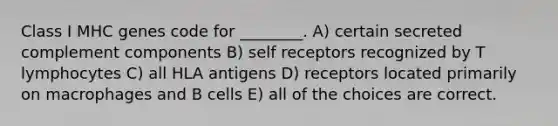 Class I MHC genes code for ________. A) certain secreted complement components B) self receptors recognized by T lymphocytes C) all HLA antigens D) receptors located primarily on macrophages and B cells E) all of the choices are correct.