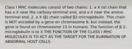 Class I MHC molecules consist of two chains: 1. a X (α) chain that has a X near the carboxy-terminal end, and a X near the amino-terminal end. 2. a X (β) chain called β2-microglobulin. This chain is NOT encoded by a gene on chromosome 6, but instead, the gene is found on chromosome 15 in humans. The function of β 2-microglobulin is to X THE FUNCTION OF THE CLASS I MHC MOLECULES IS TO ACT AS THE TARGET FOR THE ELIMINATION OF ABNORMAL HOST CELLS.