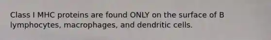 Class I MHC proteins are found ONLY on the surface of B lymphocytes, macrophages, and dendritic cells.