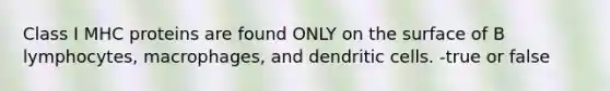 Class I MHC proteins are found ONLY on the surface of B lymphocytes, macrophages, and dendritic cells. -true or false