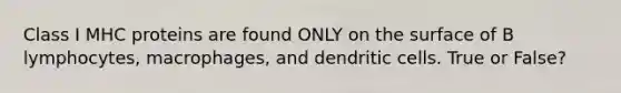 Class I MHC proteins are found ONLY on the surface of B lymphocytes, macrophages, and dendritic cells. True or False?