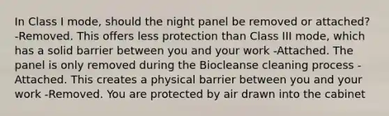 In Class I mode, should the night panel be removed or attached? -Removed. This offers less protection than Class III mode, which has a solid barrier between you and your work -Attached. The panel is only removed during the Biocleanse cleaning process -Attached. This creates a physical barrier between you and your work -Removed. You are protected by air drawn into the cabinet