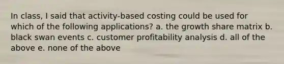 In class, I said that activity-based costing could be used for which of the following applications? a. the growth share matrix b. black swan events c. customer profitability analysis d. all of the above e. none of the above