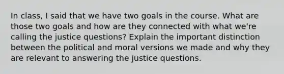 In class, I said that we have two goals in the course. What are those two goals and how are they connected with what we're calling the justice questions? Explain the important distinction between the political and moral versions we made and why they are relevant to answering the justice questions.