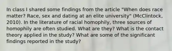 In class I shared some findings from the article "When does race matter? Race, sex and dating at an elite university" (McClintock, 2010). In the literature of racial homophily, three sources of homophily are often studied. What are they? What is the contact theory applied in the study? What are some of the significant findings reported in the study?