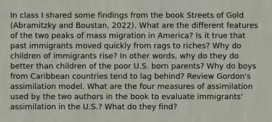 In class I shared some findings from the book Streets of Gold (Abramitzky and Boustan, 2022). What are the different features of the two peaks of mass migration in America? Is it true that past immigrants moved quickly from rags to riches? Why do children of immigrants rise? In other words, why do they do better than children of the poor U.S. born parents? Why do boys from Caribbean countries tend to lag behind? Review Gordon's assimilation model. What are the four measures of assimilation used by the two authors in the book to evaluate immigrants' assimilation in the U.S.? What do they find?